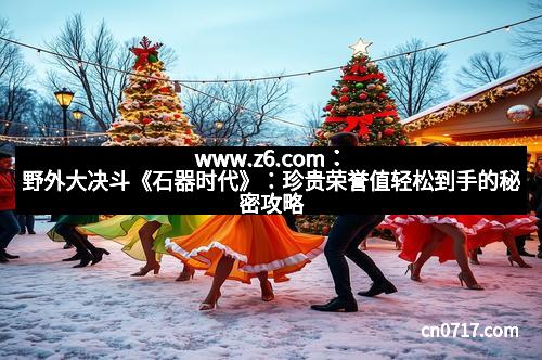 www.z6.com：野外大决斗《石器时代》：珍贵荣誉值轻松到手的秘密攻略